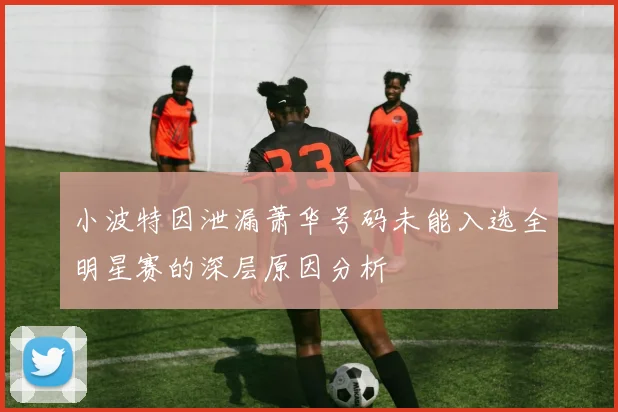 小波特因泄漏萧华号码未能入选全明星赛的深层原因分析