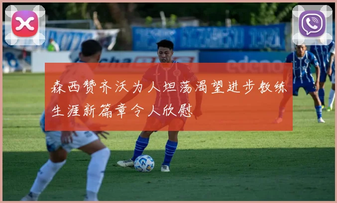 森西赞齐沃为人坦荡渴望进步教练生涯新篇章令人欣慰