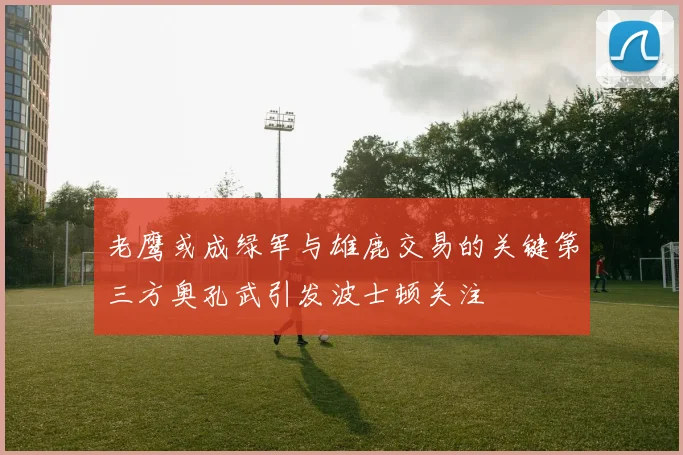 老鹰或成绿军与雄鹿交易的关键第三方奥孔武引发波士顿关注