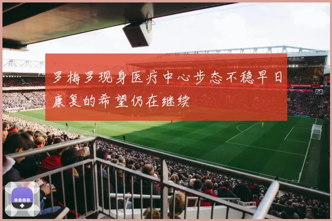 罗梅罗现身医疗中心步态不稳早日康复的希望仍在继续