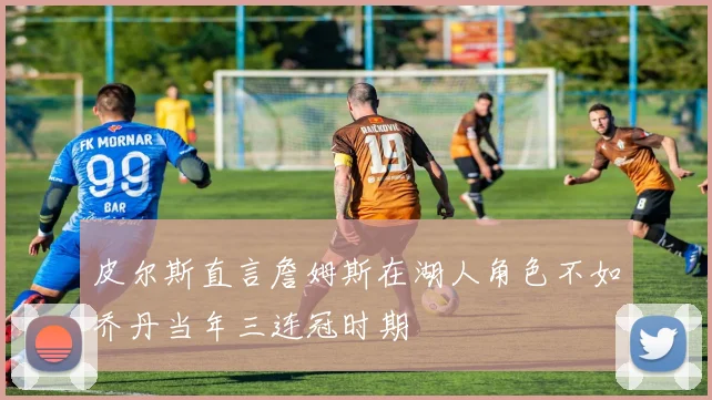 皮尔斯直言詹姆斯在湖人角色不如乔丹当年三连冠时期