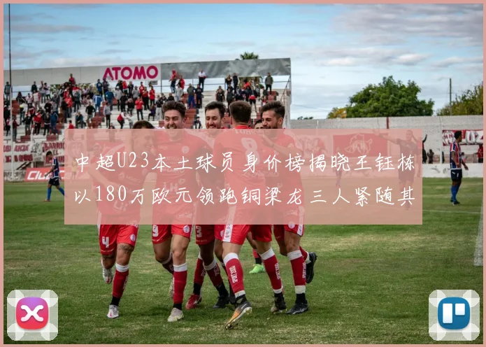 中超U23本土球员身价榜揭晓王钰栋以180万欧元领跑铜梁龙三人紧随其后