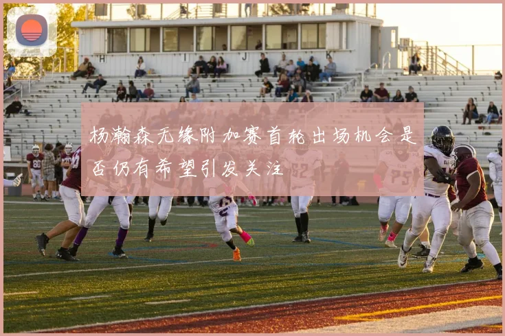 杨瀚森无缘附加赛首轮出场机会是否仍有希望引发关注