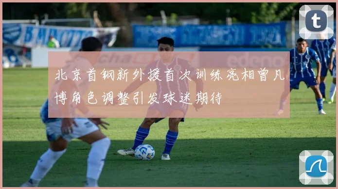 北京首钢新外援首次训练亮相曾凡博角色调整引发球迷期待