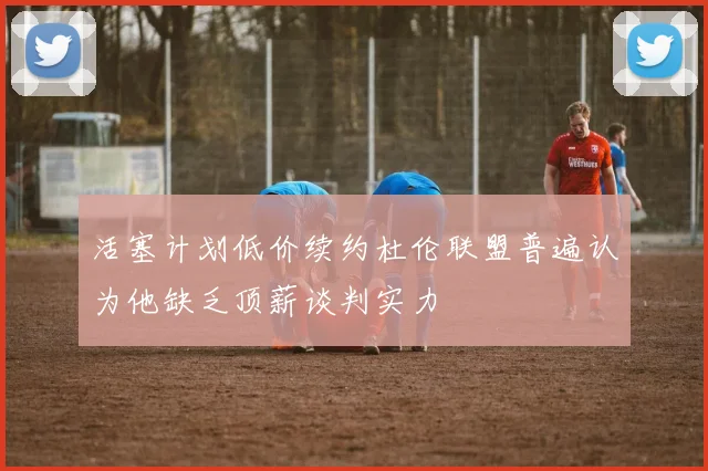 活塞计划低价续约杜伦联盟普遍认为他缺乏顶薪谈判实力