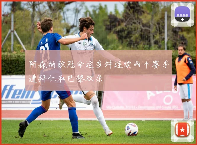 阿森纳欧冠命运多舛连续两个赛季遭拜仁和巴黎双杀