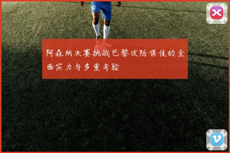 阿森纳决赛挑战巴黎攻防俱佳的全面实力与多重考验