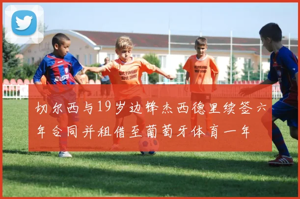 切尔西与19岁边锋杰西德里续签六年合同并租借至葡萄牙体育一年
