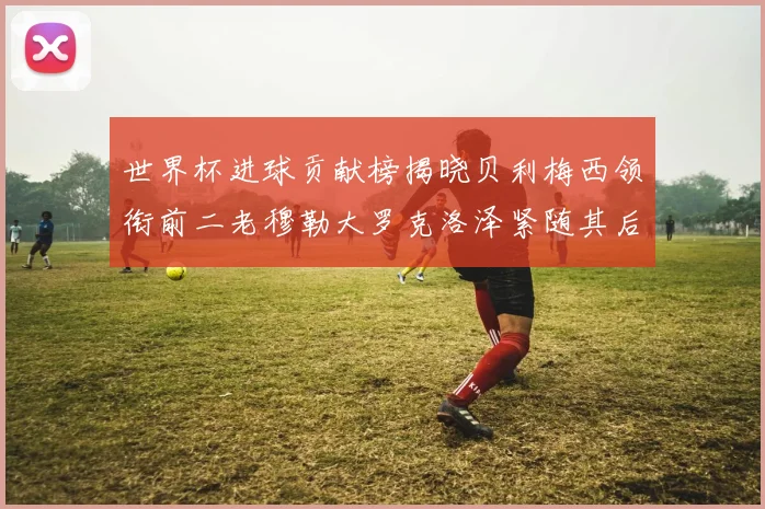 世界杯进球贡献榜揭晓贝利梅西领衔前二老穆勒大罗克洛泽紧随其后