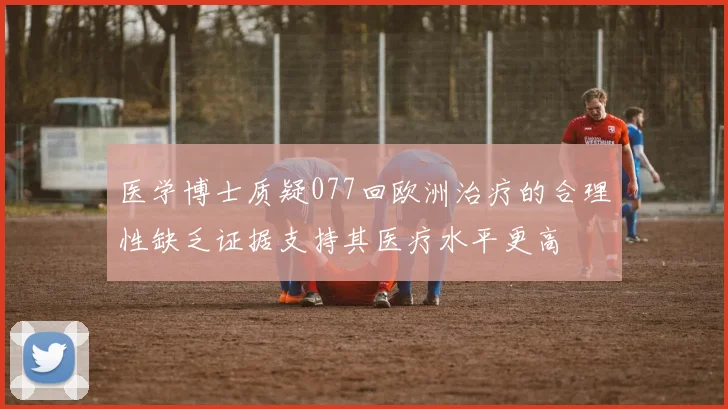 医学博士质疑077回欧洲治疗的合理性缺乏证据支持其医疗水平更高