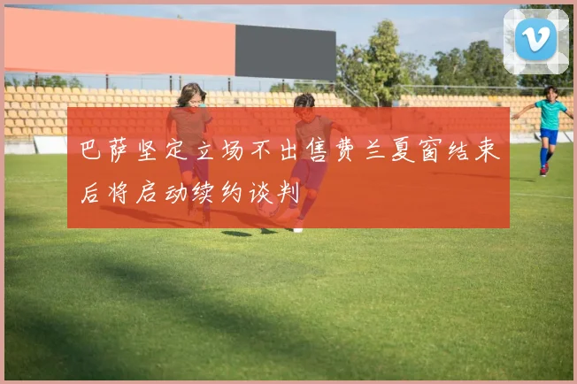 巴萨坚定立场不出售费兰夏窗结束后将启动续约谈判