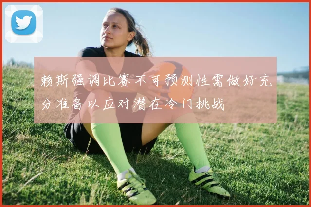 赖斯强调比赛不可预测性需做好充分准备以应对潜在冷门挑战