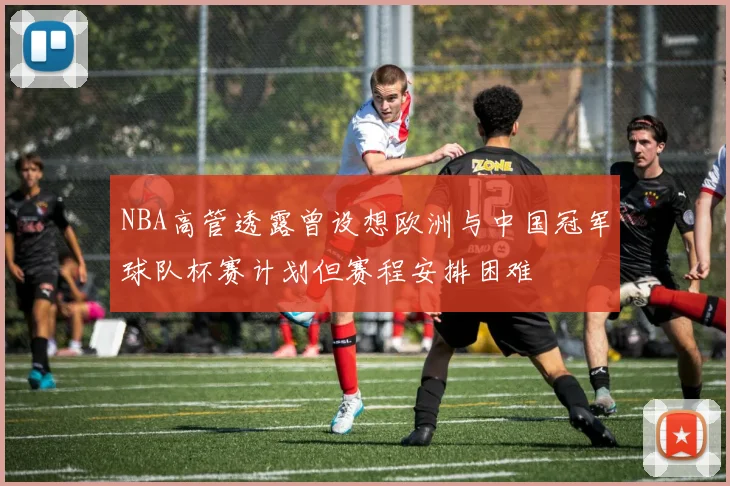 NBA高管透露曾设想欧洲与中国冠军球队杯赛计划但赛程安排困难