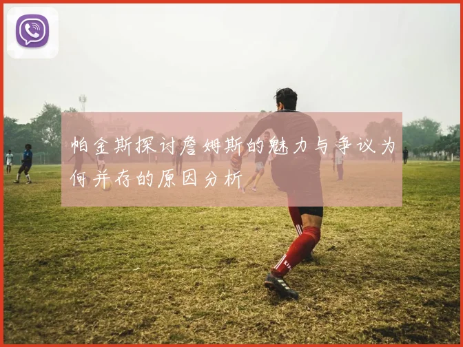 帕金斯探讨詹姆斯的魅力与争议为何并存的原因分析