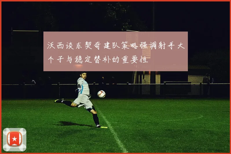 沃西谈东契奇建队策略强调射手大个子与稳定替补的重要性