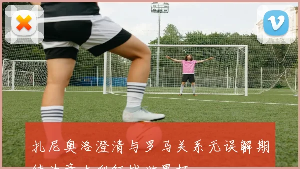 扎尼奥洛澄清与罗马关系无误解期待为意大利征战世界杯