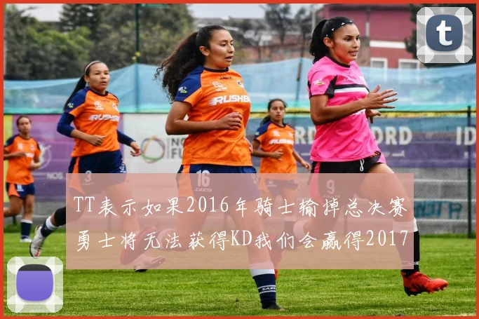 TT表示如果2016年骑士输掉总决赛勇士将无法获得KD我们会赢得2017和2018年总冠军