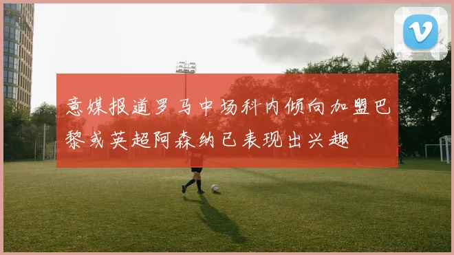 意媒报道罗马中场科内倾向加盟巴黎或英超阿森纳已表现出兴趣